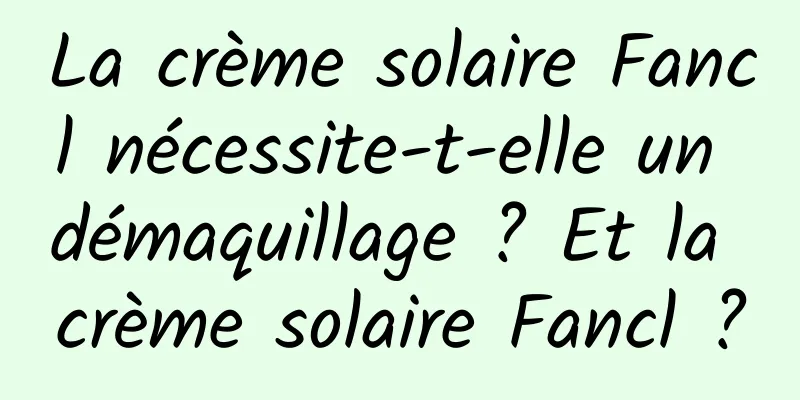 La crème solaire Fancl nécessite-t-elle un démaquillage ? Et la crème solaire Fancl ?