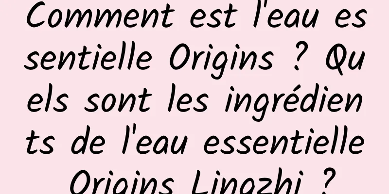 Comment est l'eau essentielle Origins ? Quels sont les ingrédients de l'eau essentielle Origins Lingzhi ?
