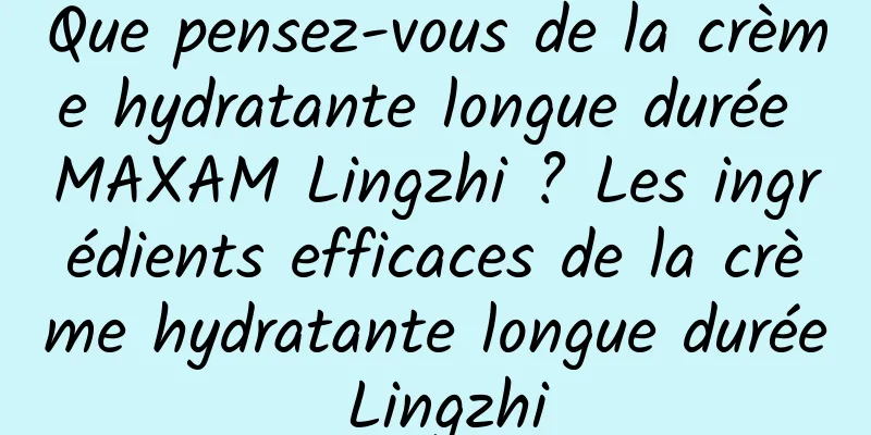 Que pensez-vous de la crème hydratante longue durée MAXAM Lingzhi ? Les ingrédients efficaces de la crème hydratante longue durée Lingzhi