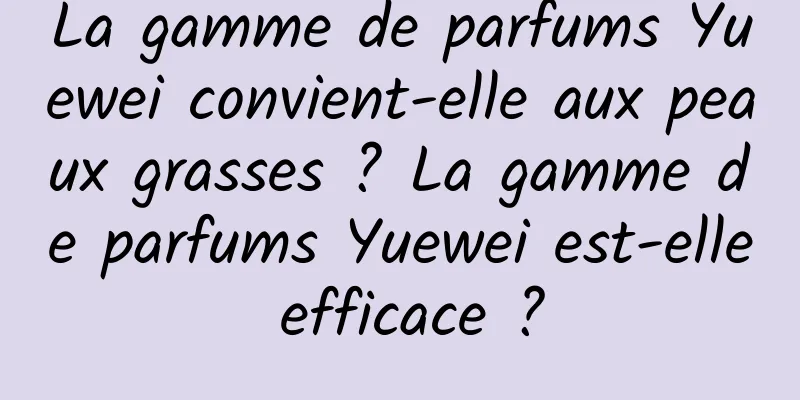 La gamme de parfums Yuewei convient-elle aux peaux grasses ? La gamme de parfums Yuewei est-elle efficace ?