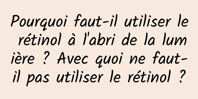 Pourquoi faut-il utiliser le rétinol à l'abri de la lumière ? Avec quoi ne faut-il pas utiliser le rétinol ?
