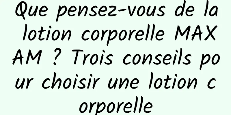 Que pensez-vous de la lotion corporelle MAXAM ? Trois conseils pour choisir une lotion corporelle