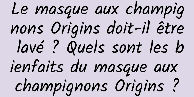 Le masque aux champignons Origins doit-il être lavé ? Quels sont les bienfaits du masque aux champignons Origins ?