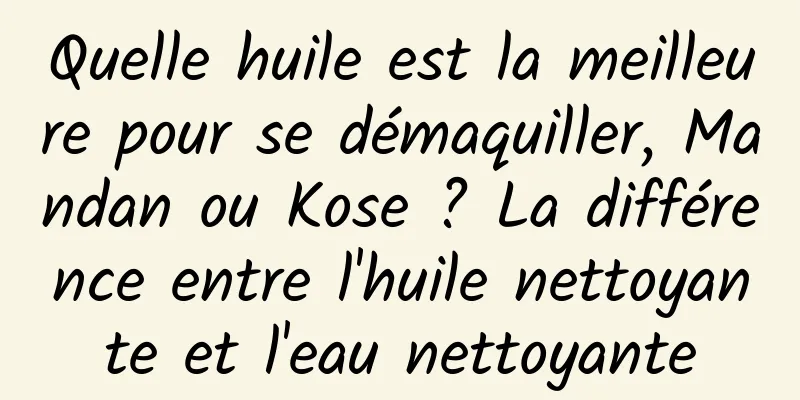 Quelle huile est la meilleure pour se démaquiller, Mandan ou Kose ? La différence entre l'huile nettoyante et l'eau nettoyante
