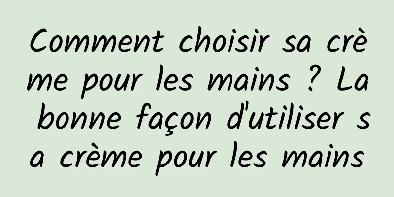 Comment choisir sa crème pour les mains ? La bonne façon d'utiliser sa crème pour les mains