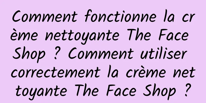 Comment fonctionne la crème nettoyante The Face Shop ? Comment utiliser correctement la crème nettoyante The Face Shop ?