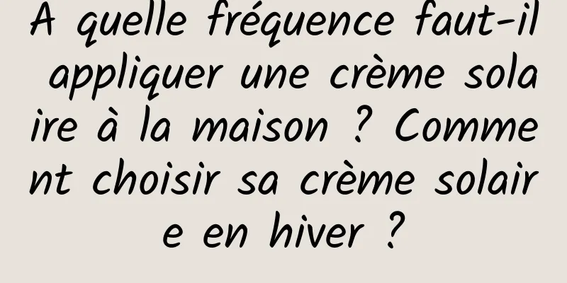 À quelle fréquence faut-il appliquer une crème solaire à la maison ? Comment choisir sa crème solaire en hiver ?