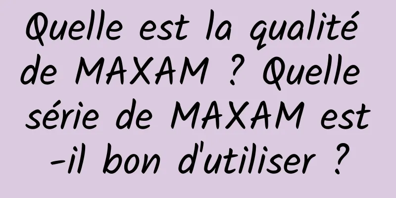 Quelle est la qualité de MAXAM ? Quelle série de MAXAM est-il bon d'utiliser ?