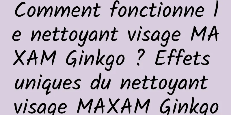 Comment fonctionne le nettoyant visage MAXAM Ginkgo ? Effets uniques du nettoyant visage MAXAM Ginkgo