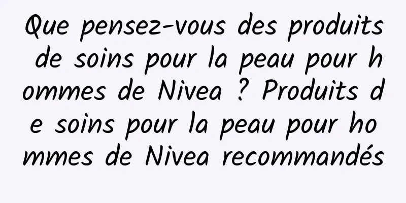 Que pensez-vous des produits de soins pour la peau pour hommes de Nivea ? Produits de soins pour la peau pour hommes de Nivea recommandés