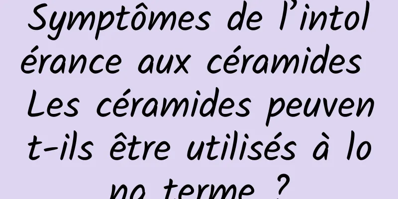Symptômes de l’intolérance aux céramides Les céramides peuvent-ils être utilisés à long terme ?