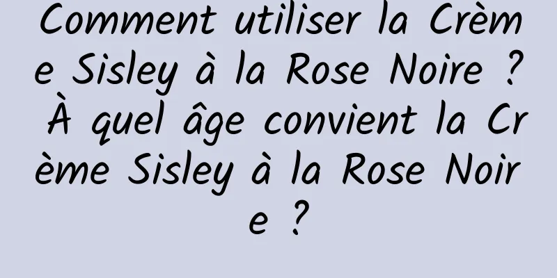 Comment utiliser la Crème Sisley à la Rose Noire ? À quel âge convient la Crème Sisley à la Rose Noire ?
