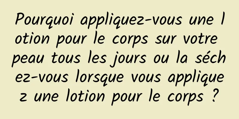 Pourquoi appliquez-vous une lotion pour le corps sur votre peau tous les jours ou la séchez-vous lorsque vous appliquez une lotion pour le corps ?