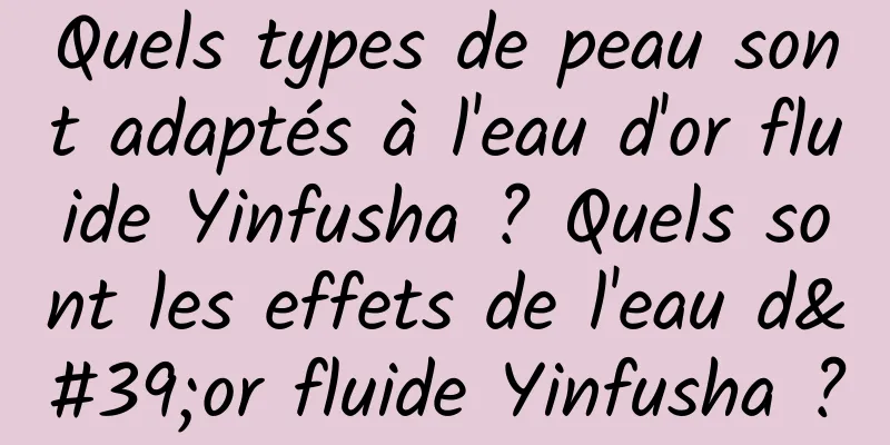 Quels types de peau sont adaptés à l'eau d'or fluide Yinfusha ? Quels sont les effets de l'eau d'or fluide Yinfusha ?