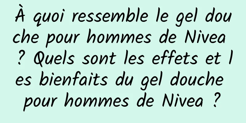 À quoi ressemble le gel douche pour hommes de Nivea ? Quels sont les effets et les bienfaits du gel douche pour hommes de Nivea ?