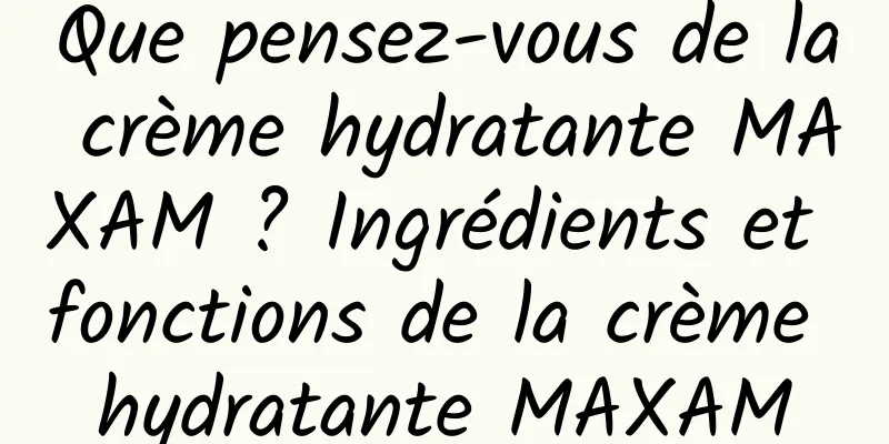 Que pensez-vous de la crème hydratante MAXAM ? Ingrédients et fonctions de la crème hydratante MAXAM
