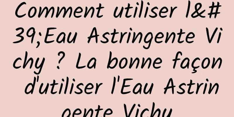 Comment utiliser l'Eau Astringente Vichy ? La bonne façon d'utiliser l'Eau Astringente Vichy