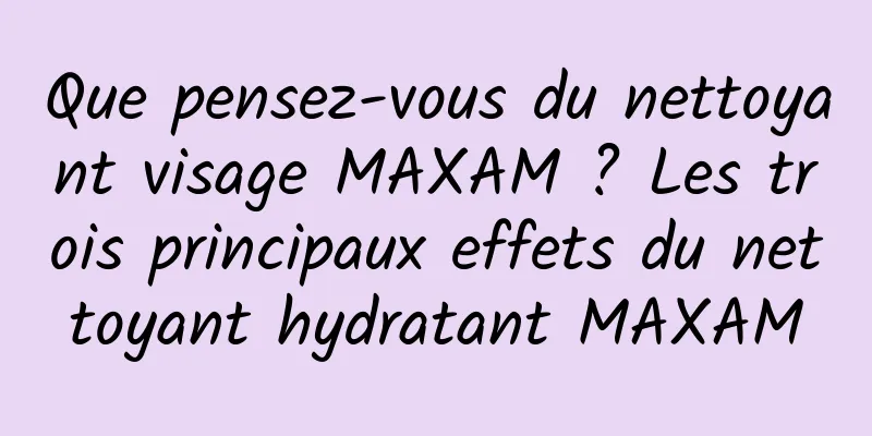Que pensez-vous du nettoyant visage MAXAM ? Les trois principaux effets du nettoyant hydratant MAXAM