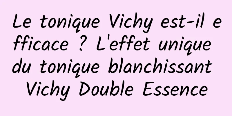Le tonique Vichy est-il efficace ? L'effet unique du tonique blanchissant Vichy Double Essence