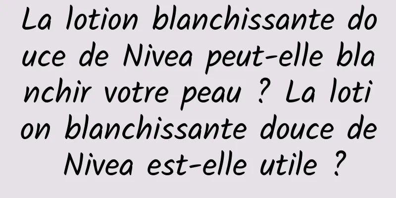 La lotion blanchissante douce de Nivea peut-elle blanchir votre peau ? La lotion blanchissante douce de Nivea est-elle utile ?