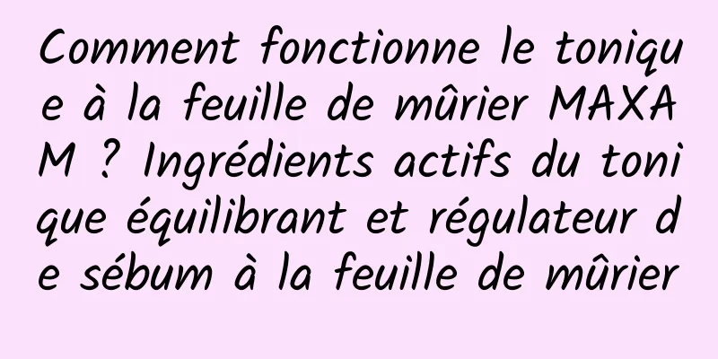 Comment fonctionne le tonique à la feuille de mûrier MAXAM ? Ingrédients actifs du tonique équilibrant et régulateur de sébum à la feuille de mûrier
