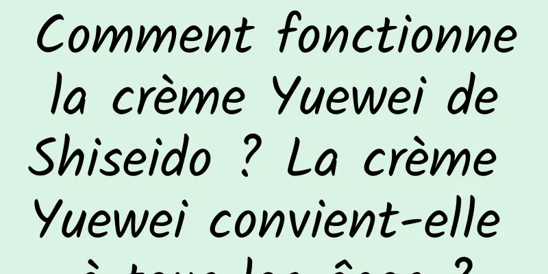 Comment fonctionne la crème Yuewei de Shiseido ? La crème Yuewei convient-elle à tous les âges ?