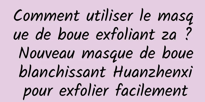 Comment utiliser le masque de boue exfoliant za ? Nouveau masque de boue blanchissant Huanzhenxi pour exfolier facilement