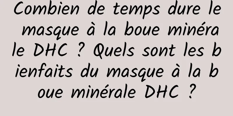 Combien de temps dure le masque à la boue minérale DHC ? Quels sont les bienfaits du masque à la boue minérale DHC ?