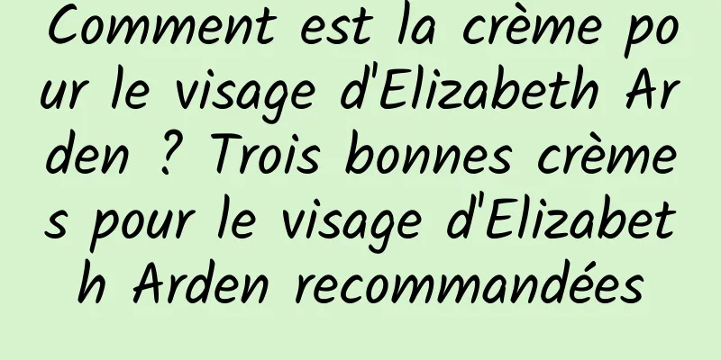 Comment est la crème pour le visage d'Elizabeth Arden ? Trois bonnes crèmes pour le visage d'Elizabeth Arden recommandées