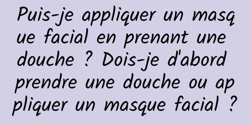 Puis-je appliquer un masque facial en prenant une douche ? Dois-je d'abord prendre une douche ou appliquer un masque facial ?
