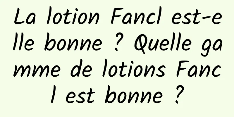 La lotion Fancl est-elle bonne ? Quelle gamme de lotions Fancl est bonne ?