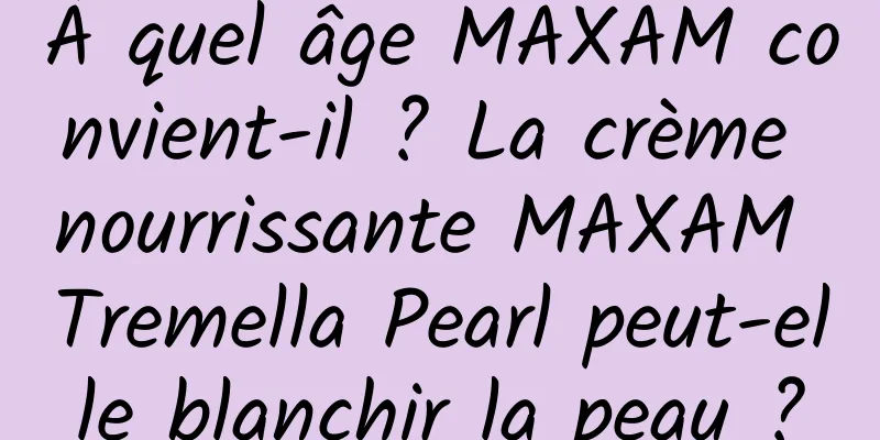 À quel âge MAXAM convient-il ? La crème nourrissante MAXAM Tremella Pearl peut-elle blanchir la peau ?
