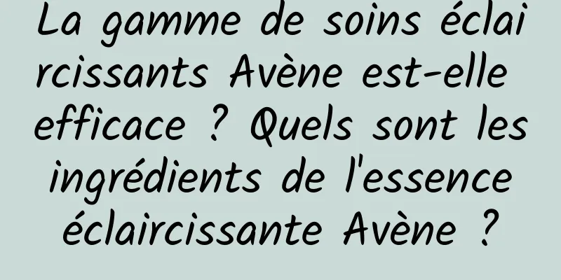 La gamme de soins éclaircissants Avène est-elle efficace ? Quels sont les ingrédients de l'essence éclaircissante Avène ?