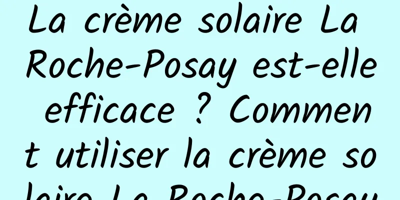La crème solaire La Roche-Posay est-elle efficace ? Comment utiliser la crème solaire La Roche-Posay