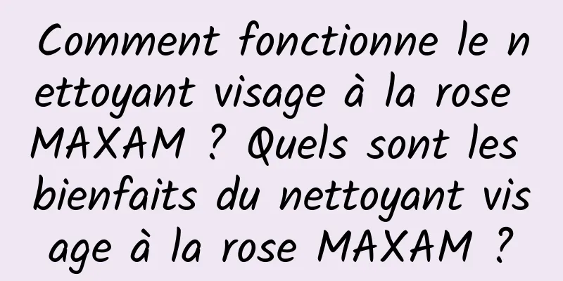Comment fonctionne le nettoyant visage à la rose MAXAM ? Quels sont les bienfaits du nettoyant visage à la rose MAXAM ?