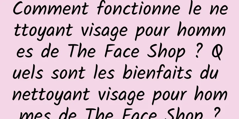 Comment fonctionne le nettoyant visage pour hommes de The Face Shop ? Quels sont les bienfaits du nettoyant visage pour hommes de The Face Shop ?
