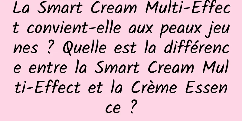 La Smart Cream Multi-Effect convient-elle aux peaux jeunes ? Quelle est la différence entre la Smart Cream Multi-Effect et la Crème Essence ?