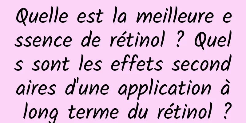 Quelle est la meilleure essence de rétinol ? Quels sont les effets secondaires d'une application à long terme du rétinol ?