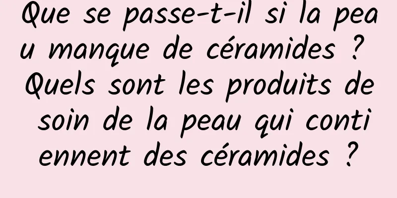 Que se passe-t-il si la peau manque de céramides ? Quels sont les produits de soin de la peau qui contiennent des céramides ?