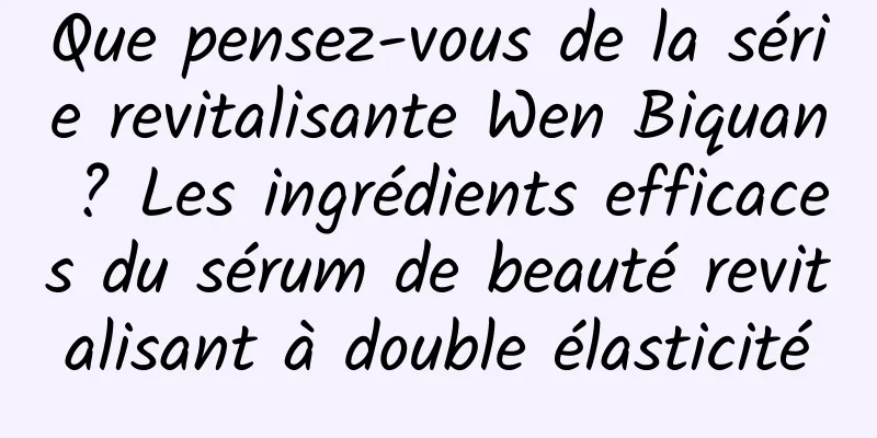 Que pensez-vous de la série revitalisante Wen Biquan ? Les ingrédients efficaces du sérum de beauté revitalisant à double élasticité
