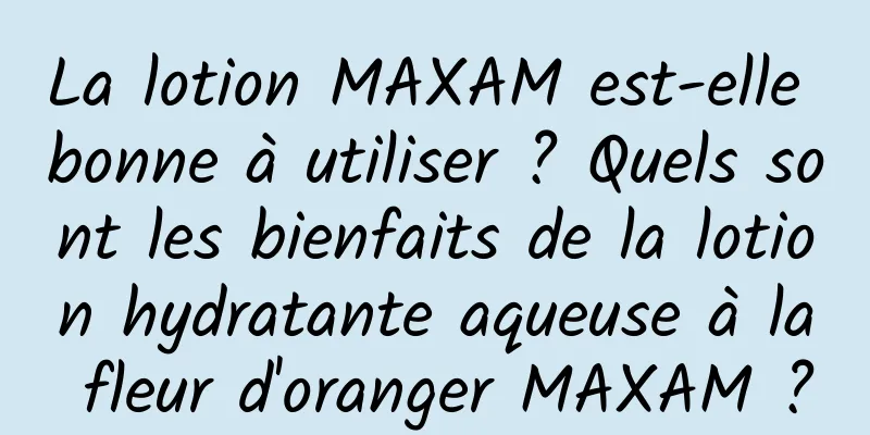 La lotion MAXAM est-elle bonne à utiliser ? Quels sont les bienfaits de la lotion hydratante aqueuse à la fleur d'oranger MAXAM ?