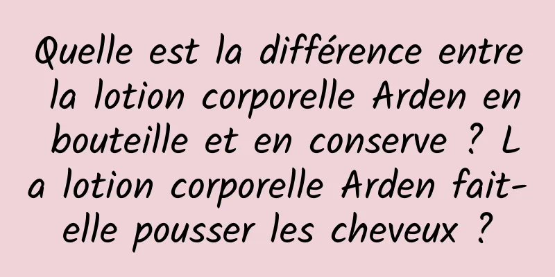 Quelle est la différence entre la lotion corporelle Arden en bouteille et en conserve ? La lotion corporelle Arden fait-elle pousser les cheveux ?