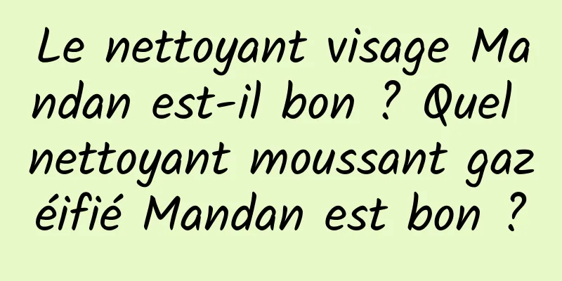 Le nettoyant visage Mandan est-il bon ? Quel nettoyant moussant gazéifié Mandan est bon ?
