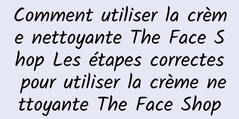 Comment utiliser la crème nettoyante The Face Shop Les étapes correctes pour utiliser la crème nettoyante The Face Shop