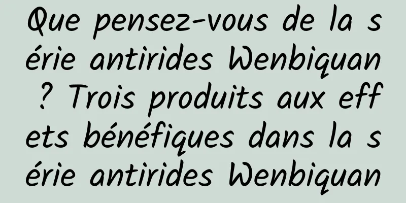 Que pensez-vous de la série antirides Wenbiquan ? Trois produits aux effets bénéfiques dans la série antirides Wenbiquan