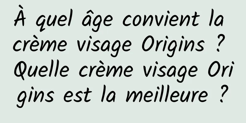 À quel âge convient la crème visage Origins ? Quelle crème visage Origins est la meilleure ?