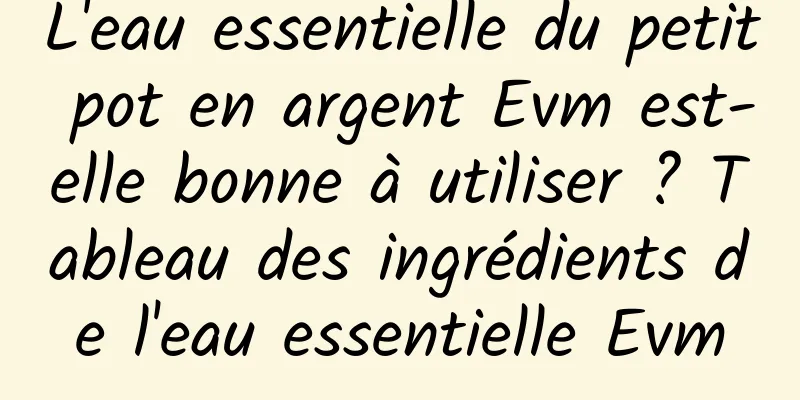 L'eau essentielle du petit pot en argent Evm est-elle bonne à utiliser ? Tableau des ingrédients de l'eau essentielle Evm