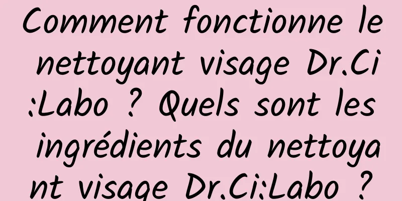 Comment fonctionne le nettoyant visage Dr.Ci:Labo ? Quels sont les ingrédients du nettoyant visage Dr.Ci:Labo ?