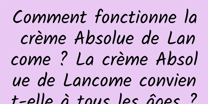 Comment fonctionne la crème Absolue de Lancome ? La crème Absolue de Lancome convient-elle à tous les âges ?