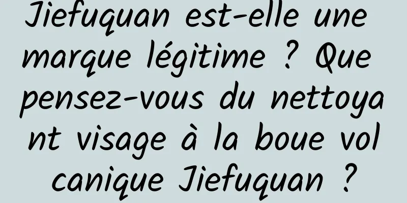 Jiefuquan est-elle une marque légitime ? Que pensez-vous du nettoyant visage à la boue volcanique Jiefuquan ?